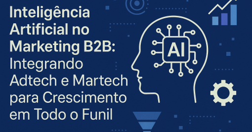 Inteligência Artificial no Marketing B2B: Integrando Adtech e Martech para Crescimento em Todo o Funil