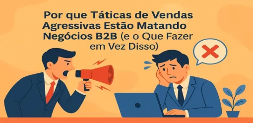 Por que Táticas de Vendas Agressivas Estão Matando Negócios B2B (e o Que Fazer em Vez Disso)