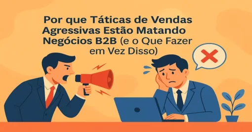Por que Táticas de Vendas Agressivas Estão Matando Negócios B2B (e o Que Fazer em Vez Disso)
